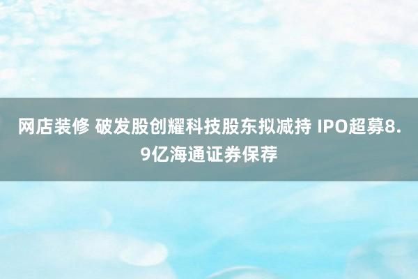 网店装修 破发股创耀科技股东拟减持 IPO超募8.9亿海通证券保荐