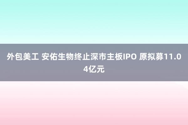 外包美工 安佑生物终止深市主板IPO 原拟募11.04亿元