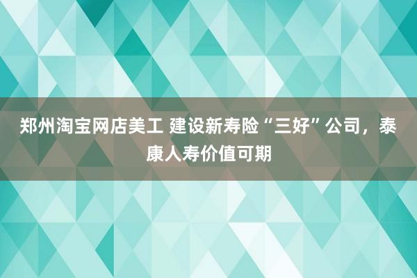 郑州淘宝网店美工 建设新寿险“三好”公司，泰康人寿价值可期