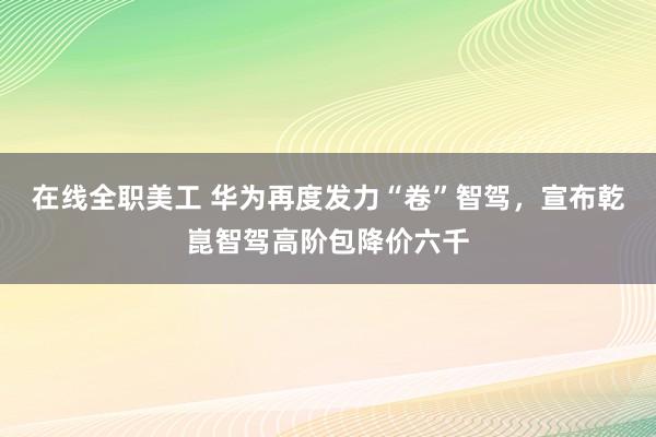 在线全职美工 华为再度发力“卷”智驾，宣布乾崑智驾高阶包降价六千