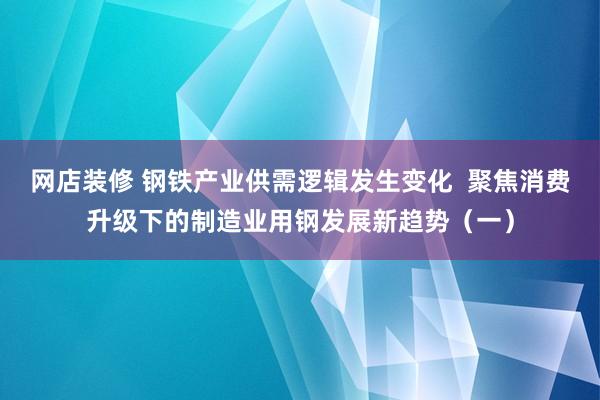 网店装修 钢铁产业供需逻辑发生变化  聚焦消费升级下的制造业用钢发展新趋势（一）