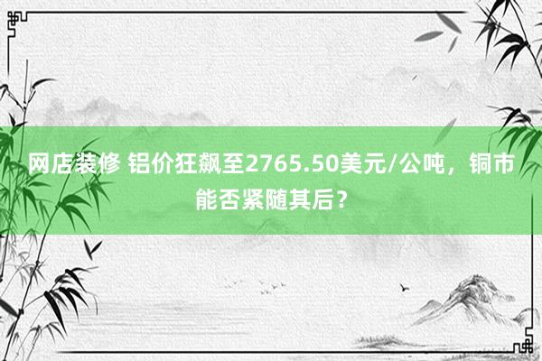 网店装修 铝价狂飙至2765.50美元/公吨，铜市能否紧随其后？