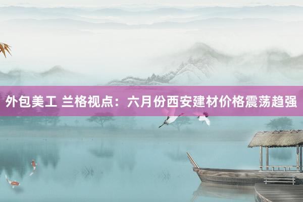 外包美工 兰格视点：六月份西安建材价格震荡趋强