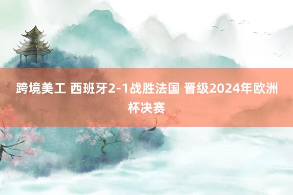 跨境美工 西班牙2-1战胜法国 晋级2024年欧洲杯决赛