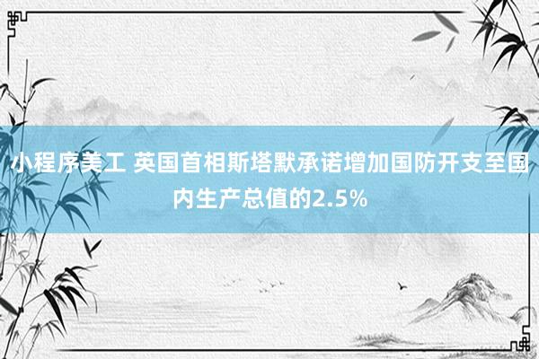 小程序美工 英国首相斯塔默承诺增加国防开支至国内生产总值的2.5%