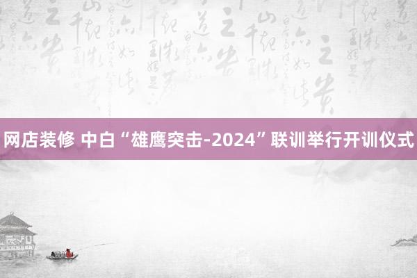 网店装修 中白“雄鹰突击-2024”联训举行开训仪式