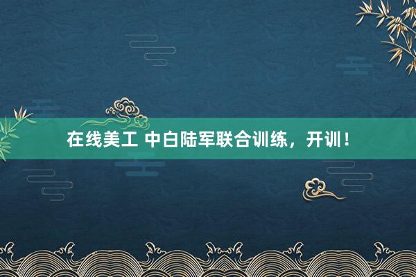 在线美工 中白陆军联合训练，开训！