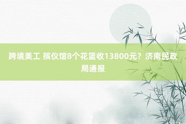 跨境美工 殡仪馆8个花篮收13800元？济南民政局通报