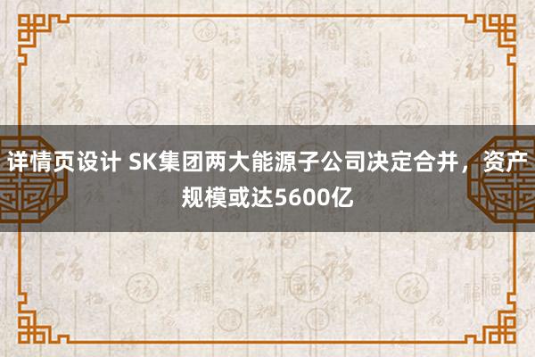 详情页设计 SK集团两大能源子公司决定合并，资产规模或达5600亿