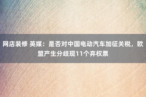 网店装修 英媒：是否对中国电动汽车加征关税，欧盟产生分歧现11个弃权票