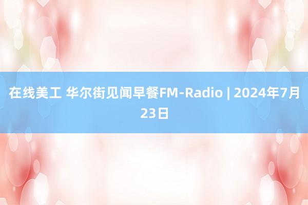 在线美工 华尔街见闻早餐FM-Radio | 2024年7月23日