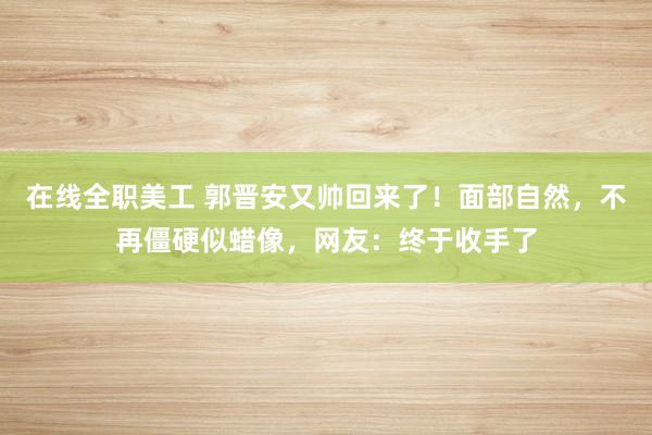 在线全职美工 郭晋安又帅回来了！面部自然，不再僵硬似蜡像，网友：终于收手了