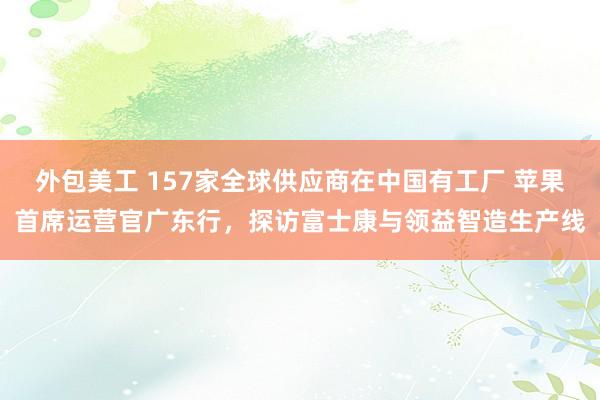 外包美工 157家全球供应商在中国有工厂 苹果首席运营官广东行，探访富士康与领益智造生产线