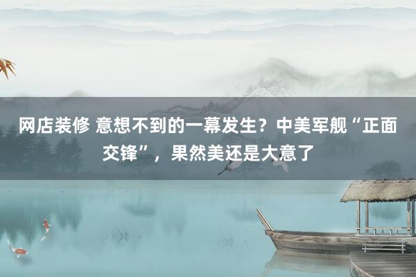 网店装修 意想不到的一幕发生？中美军舰“正面交锋”，果然美还是大意了