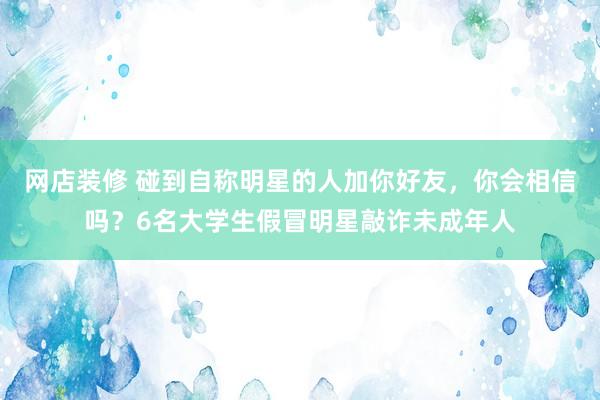 网店装修 碰到自称明星的人加你好友，你会相信吗？6名大学生假冒明星敲诈未成年人