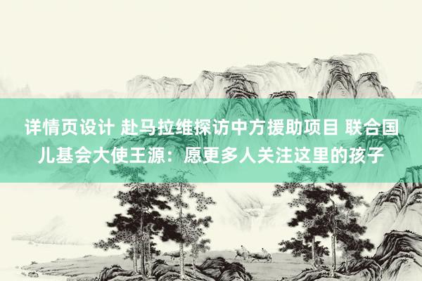 详情页设计 赴马拉维探访中方援助项目 联合国儿基会大使王源：愿更多人关注这里的孩子