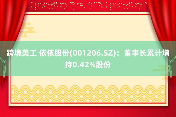 跨境美工 依依股份(001206.SZ)：董事长累计增持0.42%股份