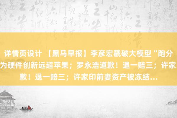 详情页设计 【黑马早报】李彦宏戳破大模型“跑分”假象；周鸿祎称华为硬件创新远超苹果；罗永浩道歉！退一赔三；许家印前妻资产被冻结...